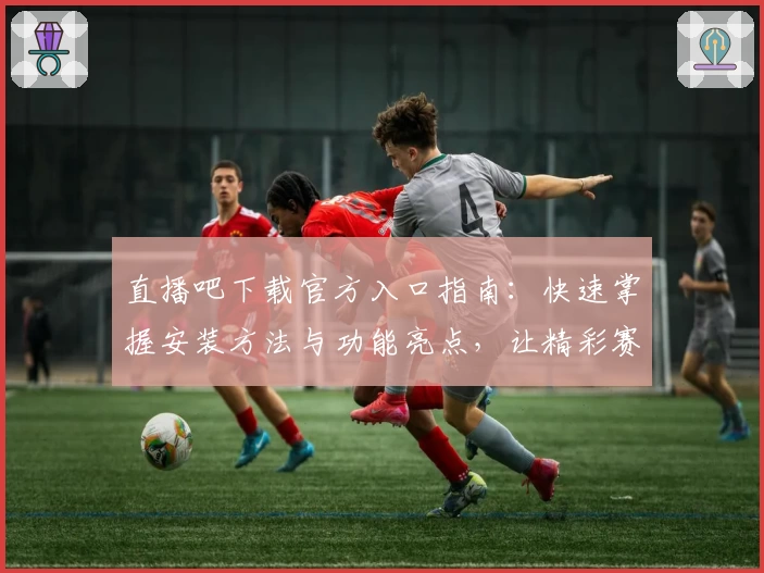 直播吧下载官方入口指南：快速掌握安装方法与功能亮点，让精彩赛事一键直达