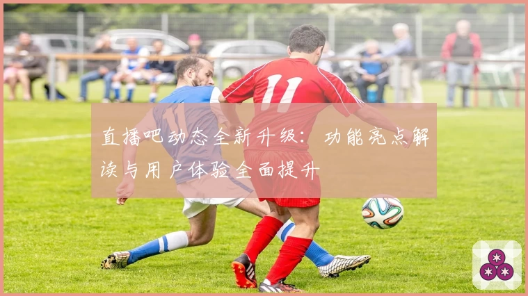 直播吧动态全新升级：功能亮点解读与用户体验全面提升