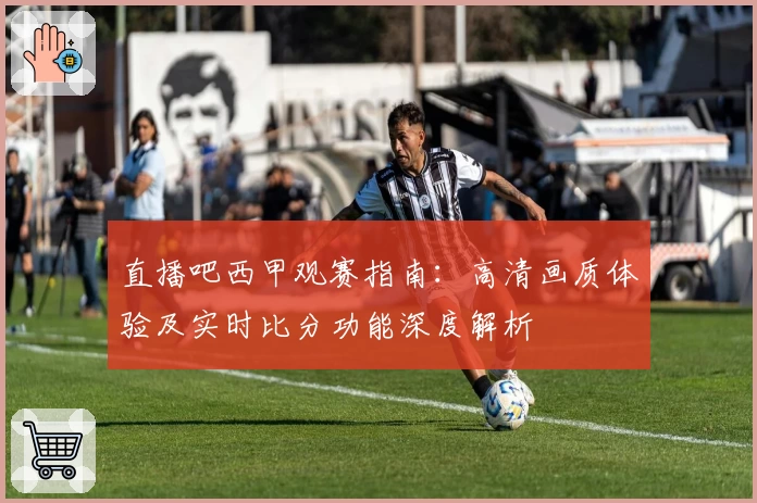 直播吧西甲观赛指南:高清画质体验及实时比分功能深度解析