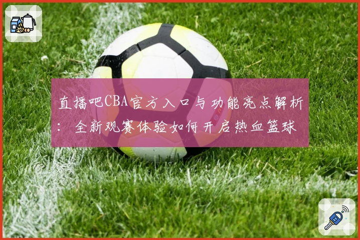 直播吧CBA官方入口与功能亮点解析：全新观赛体验如何开启热血篮球之旅