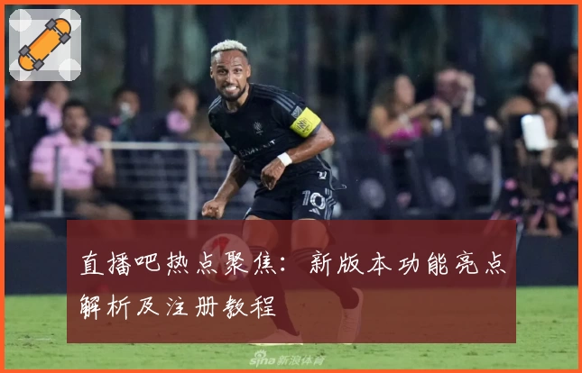 直播吧热点聚焦：新版本功能亮点解析及注册教程