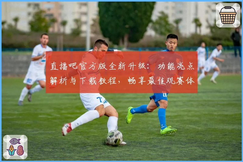 直播吧官方版全新升级：功能亮点解析与下载教程，畅享最佳观赛体验