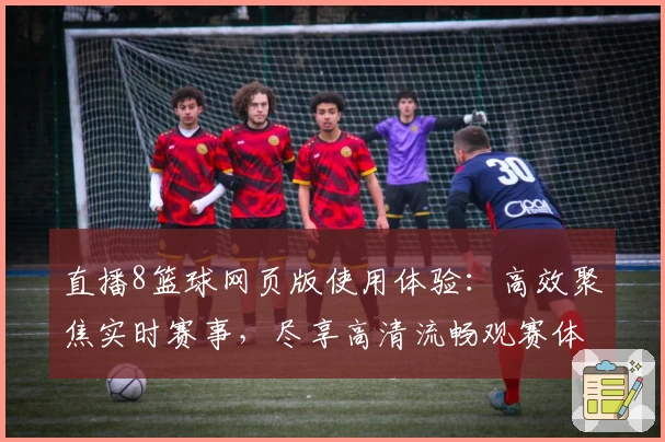 直播8篮球网页版使用体验：高效聚焦实时赛事，尽享高清流畅观赛体验