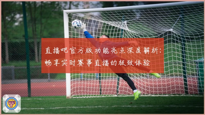 直播吧官方版功能亮点深度解析：畅享实时赛事直播的极致体验
