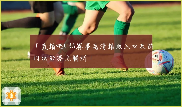 「直播吧CBA赛事高清播放入口及热门功能亮点解析」