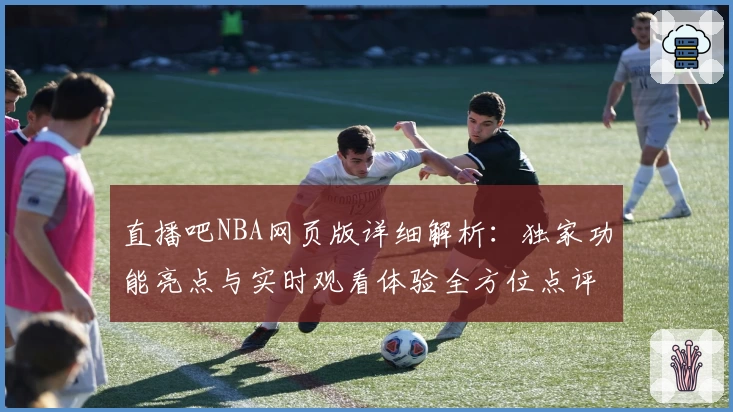 直播吧NBA网页版详细解析：独家功能亮点与实时观看体验全方位点评
