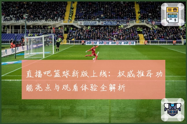 直播吧篮球新版上线：权威推荐功能亮点与观看体验全解析