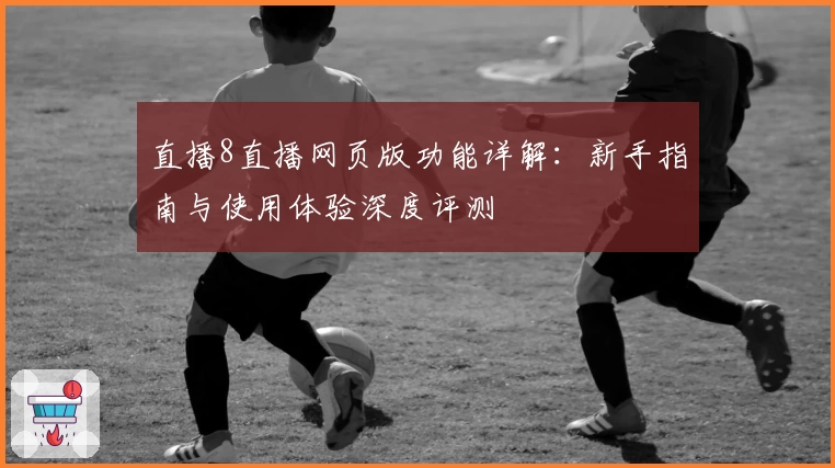 直播8直播网页版功能详解：新手指南与使用体验深度评测