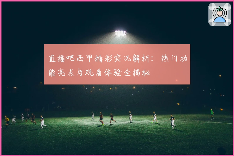 直播吧西甲精彩实况解析：热门功能亮点与观看体验全揭秘